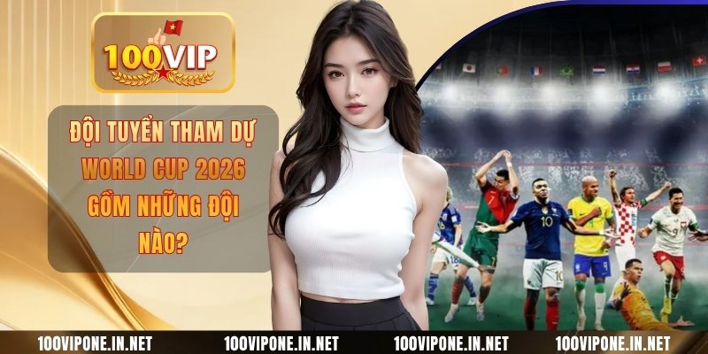 Đội Tuyển Tham Dự World Cup 2026 Gồm Những Đội Nào?