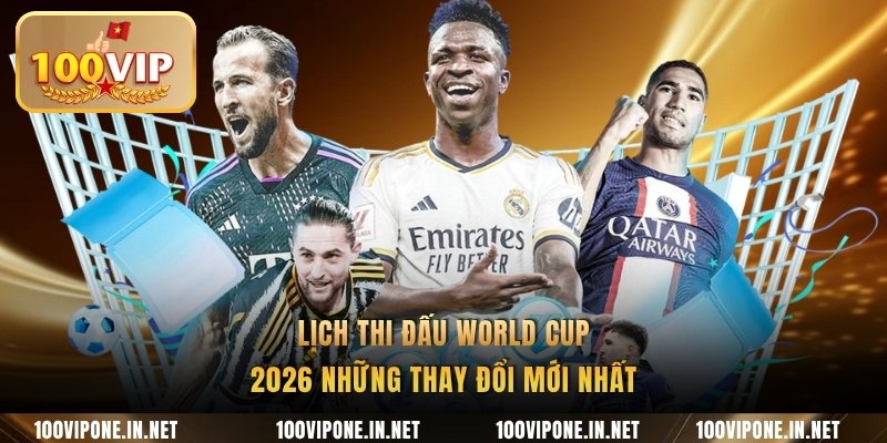 Lịch thi đấu World Cup 2026 những thay đổi mới nhất