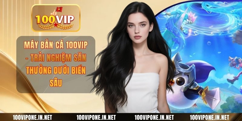 Máy Bắn Cá 100VIP - Trải Nghiệm Săn Thưởng Dưới Biển Sâu