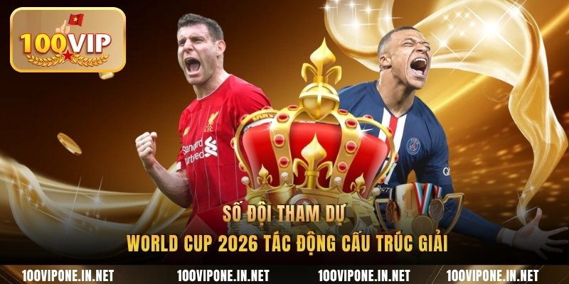 Số đội tham dự World Cup 2026 tác động cấu trúc giải